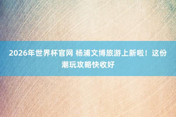 2026年世界杯官网 杨浦文博旅游上新啦！这份潮玩攻略快收好