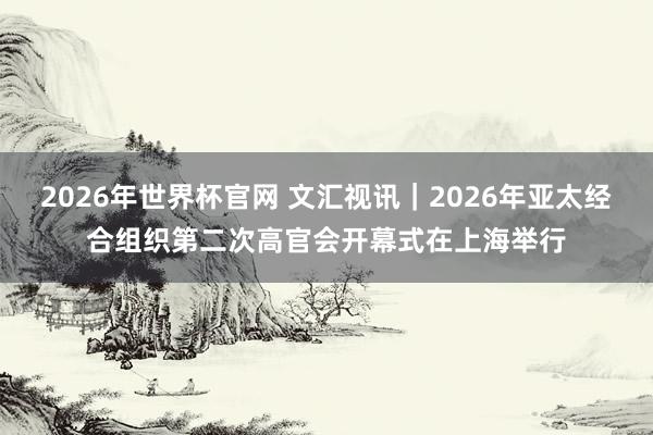 2026年世界杯官网 文汇视讯｜2026年亚太经合组织第二次高官会开幕式在上海举行