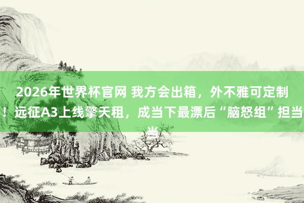 2026年世界杯官网 我方会出箱，外不雅可定制！远征A3上线擎天租，成当下最漂后“脑怒组”担当