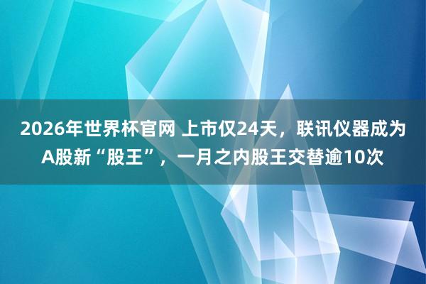 2026年世界杯官网 上市仅24天，联讯仪器成为A股新“股王”，一月之内股王交替逾10次