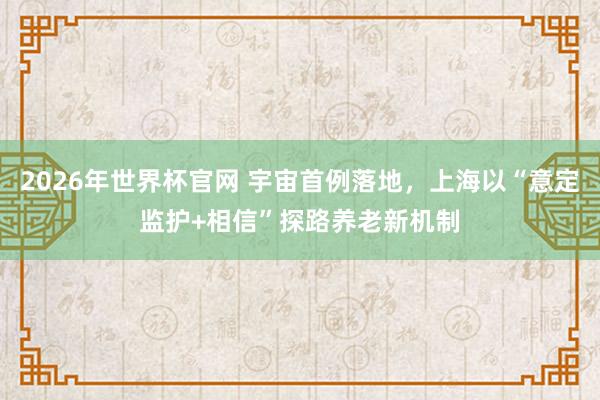 2026年世界杯官网 宇宙首例落地，上海以“意定监护+相信”探路养老新机制