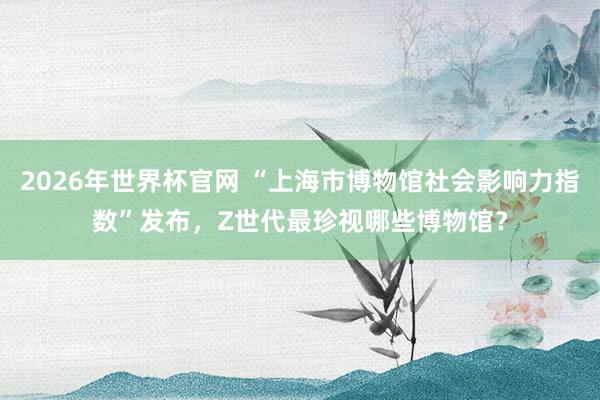 2026年世界杯官网 “上海市博物馆社会影响力指数”发布，Z世代最珍视哪些博物馆？