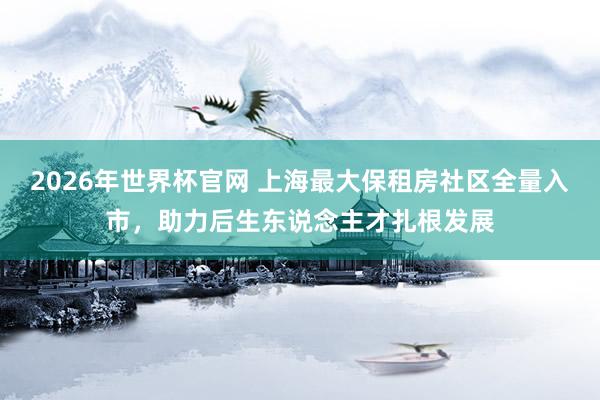 2026年世界杯官网 上海最大保租房社区全量入市，助力后生东说念主才扎根发展