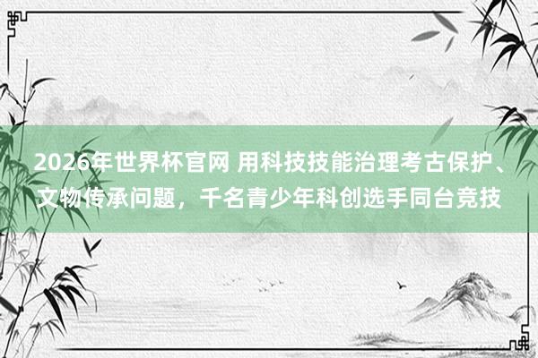 2026年世界杯官网 用科技技能治理考古保护、文物传承问题，千名青少年科创选手同台竞技