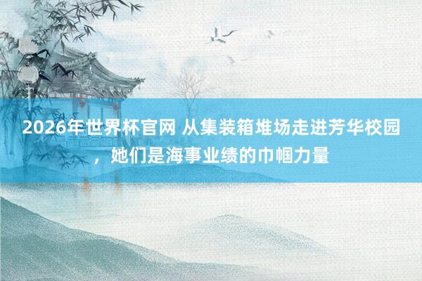 2026年世界杯官网 从集装箱堆场走进芳华校园，她们是海事业绩的巾帼力量