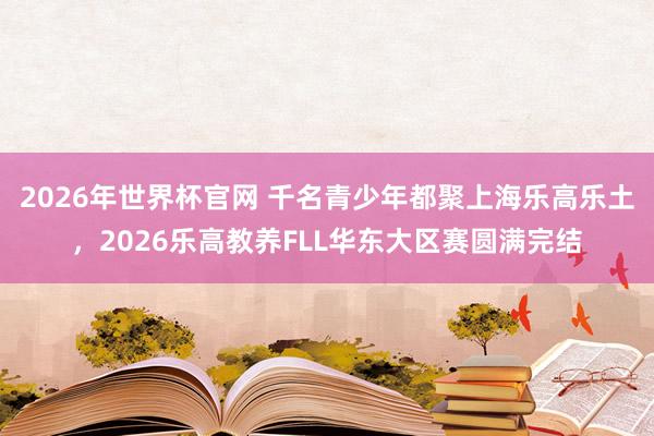 2026年世界杯官网 千名青少年都聚上海乐高乐土，2026乐高教养FLL华东大区赛圆满完结