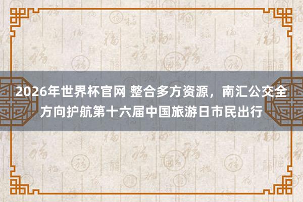 2026年世界杯官网 整合多方资源，南汇公交全方向护航第十六届中国旅游日市民出行