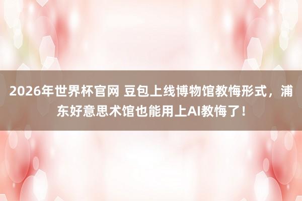 2026年世界杯官网 豆包上线博物馆教悔形式，浦东好意思术馆也能用上AI教悔了！