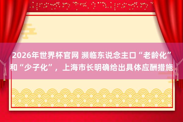 2026年世界杯官网 濒临东说念主口“老龄化”和“少子化”，上海市长明确给出具体应酬措施