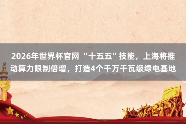 2026年世界杯官网 “十五五”技能，上海将推动算力限制倍增，打造4个千万千瓦级绿电基地