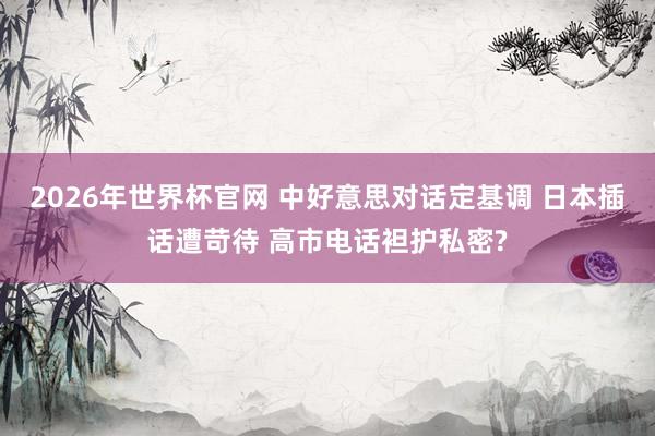 2026年世界杯官网 中好意思对话定基调 日本插话遭苛待 高市电话袒护私密?