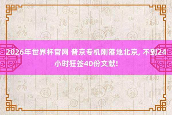 2026年世界杯官网 普京专机刚落地北京， 不到24小时狂签40份文献!