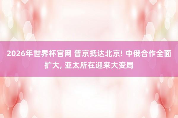 2026年世界杯官网 普京抵达北京! 中俄合作全面扩大， 亚太所在迎来大变局