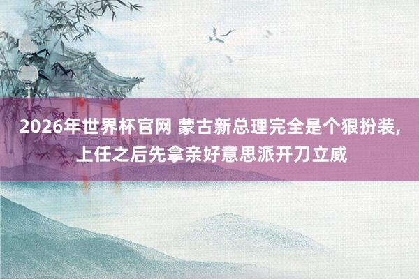 2026年世界杯官网 蒙古新总理完全是个狠扮装， 上任之后先拿亲好意思派开刀立威
