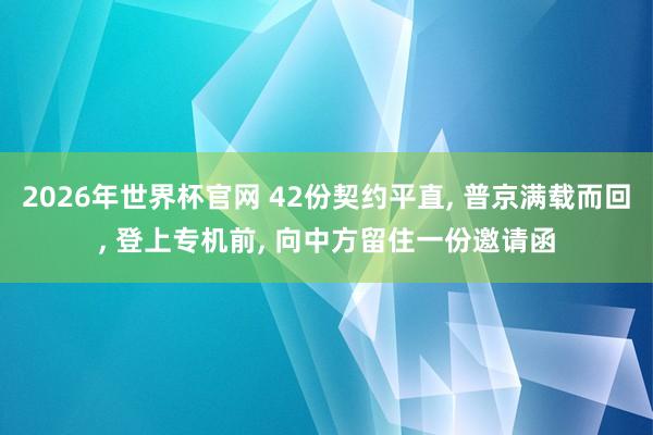 2026年世界杯官网 42份契约平直， 普京满载而回， 登上专机前， 向中方留住一份邀请函