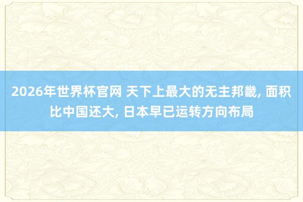 2026年世界杯官网 天下上最大的无主邦畿， 面积比中国还大， 日本早已运转方向布局