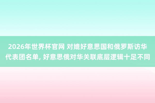2026年世界杯官网 对媲好意思国和俄罗斯访华代表团名单， 好意思俄对华关联底层逻辑十足不同