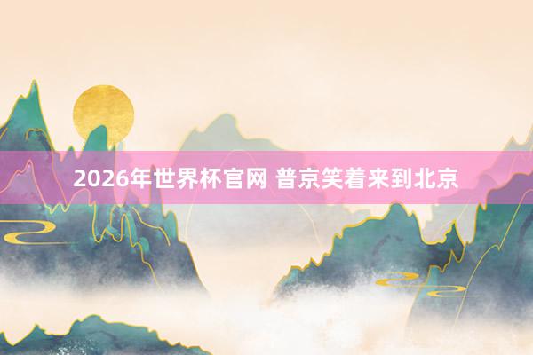 2026年世界杯官网 普京笑着来到北京