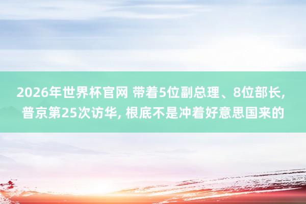 2026年世界杯官网 带着5位副总理、8位部长， 普京第25次访华， 根底不是冲着好意思国来的