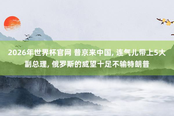 2026年世界杯官网 普京来中国， 连气儿带上5大副总理， 俄罗斯的威望十足不输特朗普