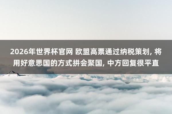 2026年世界杯官网 欧盟高票通过纳税策划， 将用好意思国的方式拼会聚国， 中方回复很平直