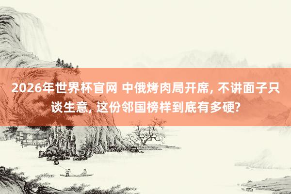 2026年世界杯官网 中俄烤肉局开席， 不讲面子只谈生意， 这份邻国榜样到底有多硬?
