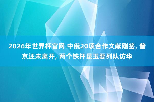 2026年世界杯官网 中俄20项合作文献刚签， 普京还未离开， 两个铁杆昆玉要列队访华