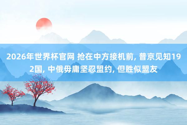 2026年世界杯官网 抢在中方接机前， 普京见知192国， 中俄毋庸坚忍盟约， 但胜似盟友