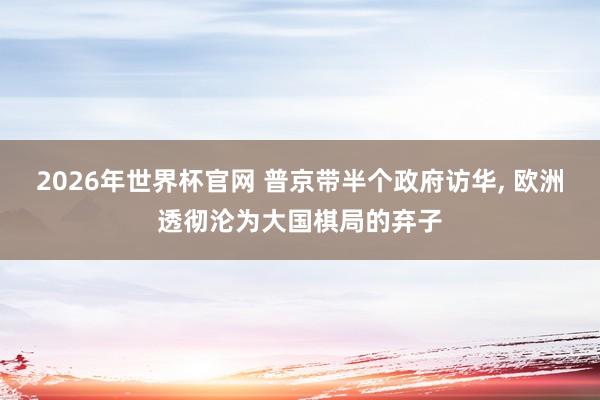 2026年世界杯官网 普京带半个政府访华， 欧洲透彻沦为大国棋局的弃子