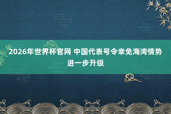 2026年世界杯官网 中国代表号令幸免海湾情势进一步升级