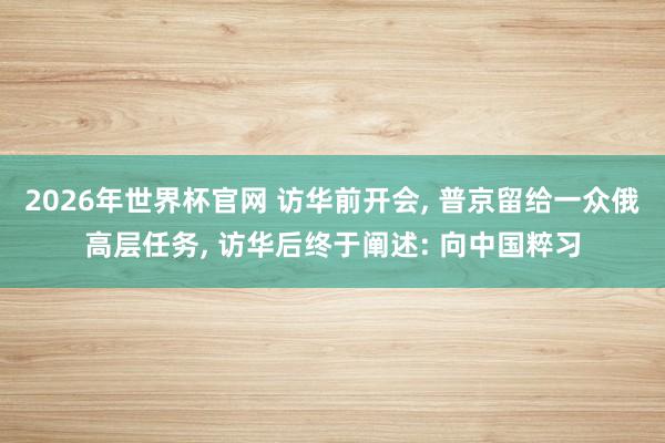 2026年世界杯官网 访华前开会， 普京留给一众俄高层任务， 访华后终于阐述: 向中国粹习