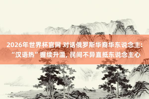 2026年世界杯官网 对话俄罗斯华裔华东说念主: “汉语热”握续升温， 民间不异直抵东说念主心
