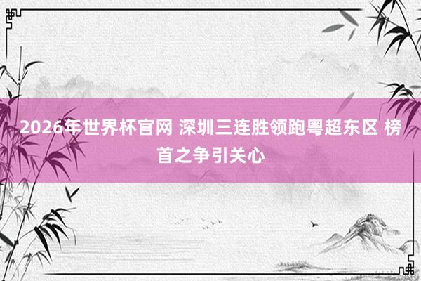 2026年世界杯官网 深圳三连胜领跑粤超东区 榜首之争引关心