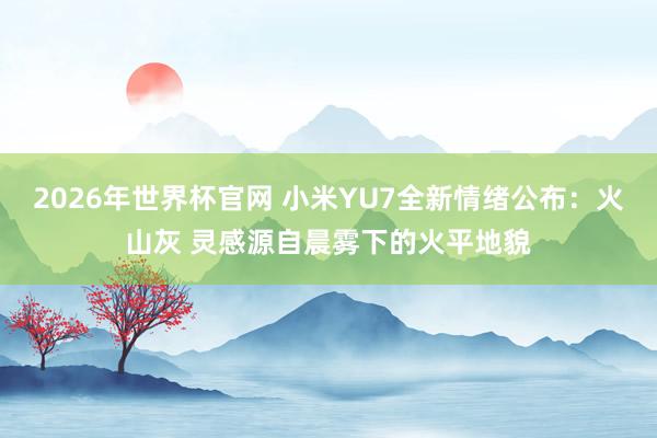 2026年世界杯官网 小米YU7全新情绪公布：火山灰 灵感源自晨雾下的火平地貌