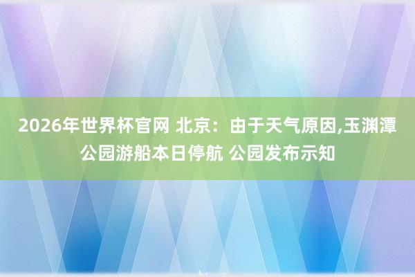 2026年世界杯官网 北京：由于天气原因，玉渊潭公园游船本日停航 公园发布示知