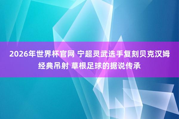 2026年世界杯官网 宁超灵武选手复刻贝克汉姆经典吊射 草根足球的据说传承