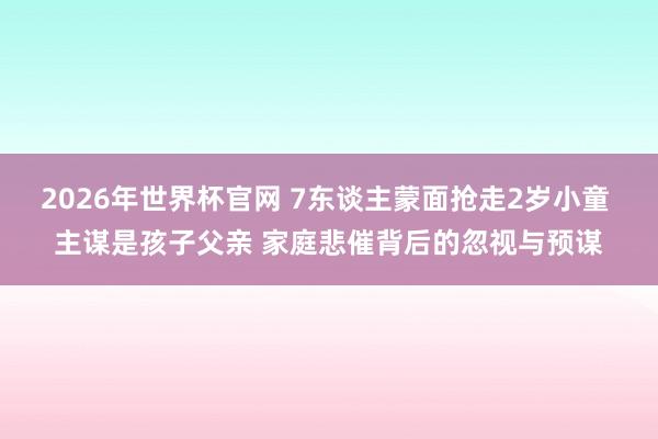2026年世界杯官网 7东谈主蒙面抢走2岁小童 主谋是孩子父亲 家庭悲催背后的忽视与预谋