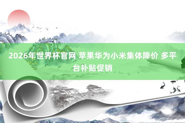 2026年世界杯官网 苹果华为小米集体降价 多平台补贴促销