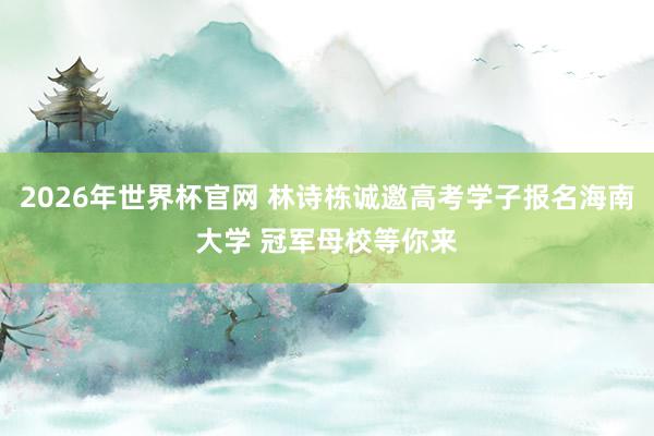 2026年世界杯官网 林诗栋诚邀高考学子报名海南大学 冠军母校等你来