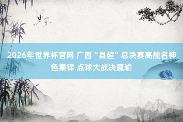 2026年世界杯官网 广西“县超”总决赛高能名神色集锦 点球大战决赢输