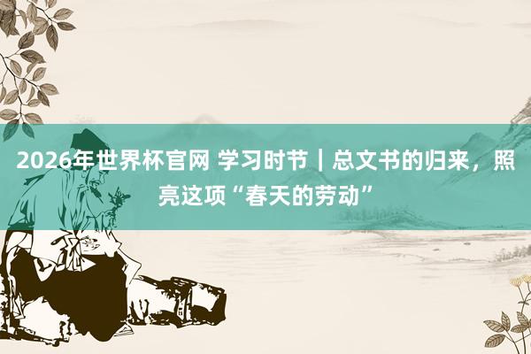 2026年世界杯官网 学习时节｜总文书的归来，照亮这项“春天的劳动”