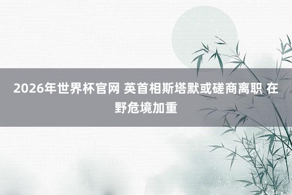 2026年世界杯官网 英首相斯塔默或磋商离职 在野危境加重