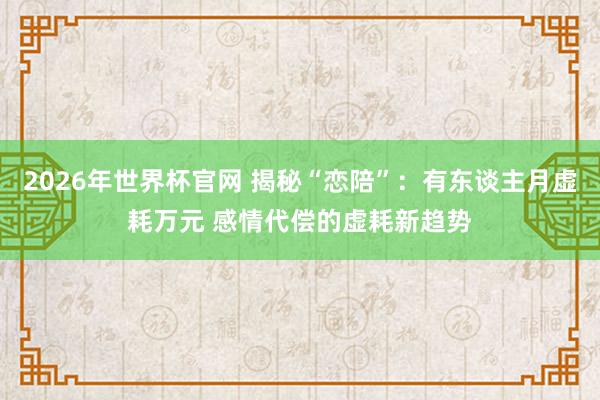 2026年世界杯官网 揭秘“恋陪”：有东谈主月虚耗万元 感情代偿的虚耗新趋势