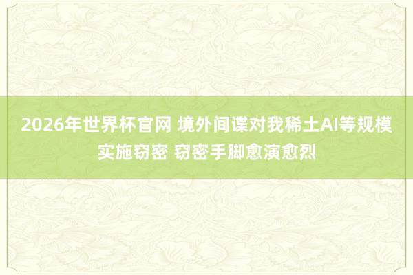 2026年世界杯官网 境外间谍对我稀土AI等规模实施窃密 窃密手脚愈演愈烈