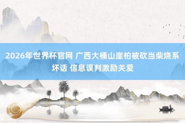 2026年世界杯官网 广西大桶山崖柏被砍当柴烧系坏话 信息误判激励关爱