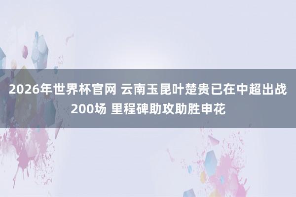 2026年世界杯官网 云南玉昆叶楚贵已在中超出战200场 里程碑助攻助胜申花