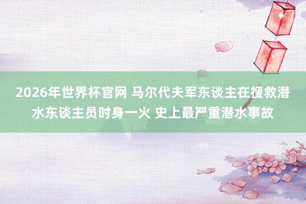 2026年世界杯官网 马尔代夫军东谈主在搜救潜水东谈主员时身一火 史上最严重潜水事故