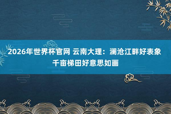 2026年世界杯官网 云南大理：澜沧江畔好表象 千亩梯田好意思如画