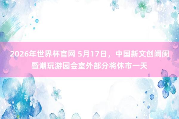 2026年世界杯官网 5月17日，中国新文创阛阓暨潮玩游园会室外部分将休市一天