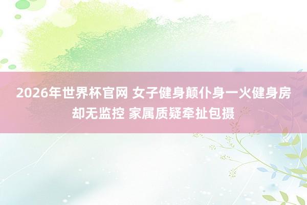 2026年世界杯官网 女子健身颠仆身一火健身房却无监控 家属质疑牵扯包摄